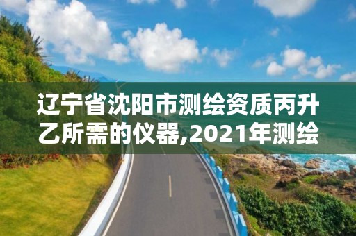 辽宁省沈阳市测绘资质丙升乙所需的仪器,2021年测绘丙级资质申报条件。