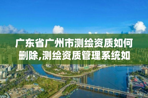 广东省广州市测绘资质如何删除,测绘资质管理系统如何删除人员