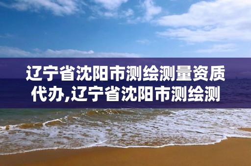 辽宁省沈阳市测绘测量资质代办,辽宁省沈阳市测绘测量资质代办公司电话