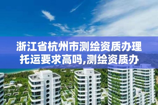 浙江省杭州市测绘资质办理托运要求高吗,测绘资质办下来多少钱。