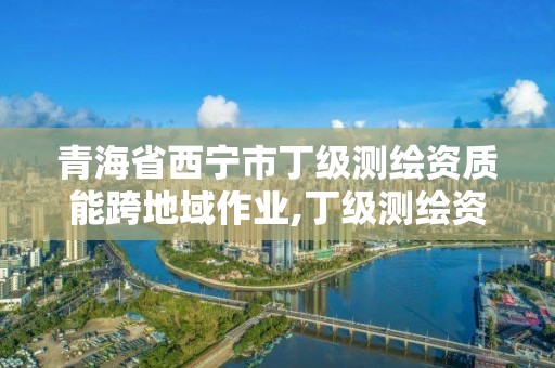 青海省西宁市丁级测绘资质能跨地域作业,丁级测绘资质要求。