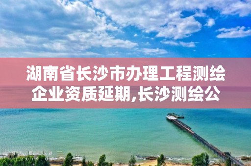 湖南省长沙市办理工程测绘企业资质延期,长沙测绘公司资质有哪家