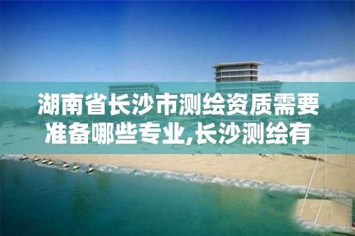 湖南省长沙市测绘资质需要准备哪些专业,长沙测绘有限公司联系电话