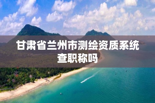 甘肃省兰州市测绘资质系统查职称吗