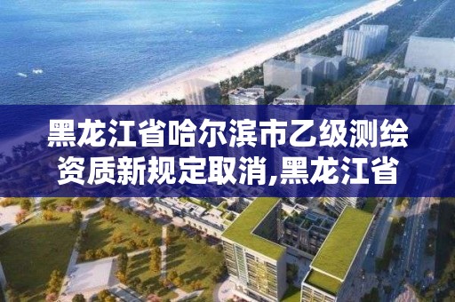 黑龙江省哈尔滨市乙级测绘资质新规定取消,黑龙江省哈尔滨市测绘局