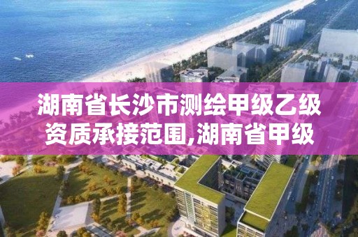 湖南省长沙市测绘甲级乙级资质承接范围,湖南省甲级测绘单位