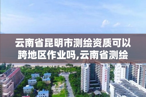 云南省昆明市测绘资质可以跨地区作业吗,云南省测绘资质管理办法。