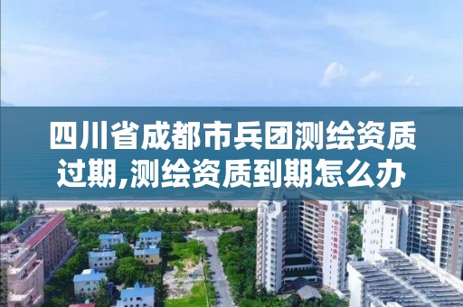 四川省成都市兵团测绘资质过期,测绘资质到期怎么办