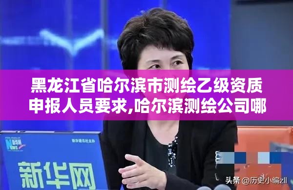 黑龙江省哈尔滨市测绘乙级资质申报人员要求,哈尔滨测绘公司哪家好。