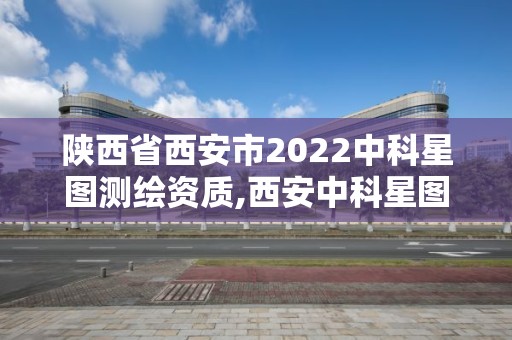 陕西省西安市2022中科星图测绘资质,西安中科星图空间数据技术