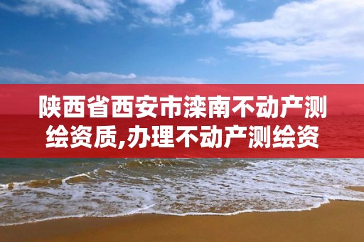 陕西省西安市滦南不动产测绘资质,办理不动产测绘资质需要什么条件。