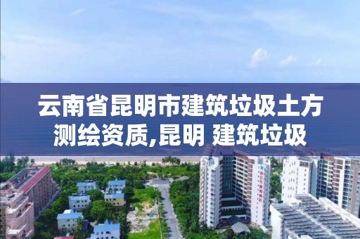 云南省昆明市建筑垃圾土方测绘资质,昆明 建筑垃圾