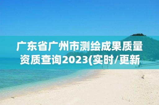 广东省广州市测绘成果质量资质查询2023(实时/更新中)