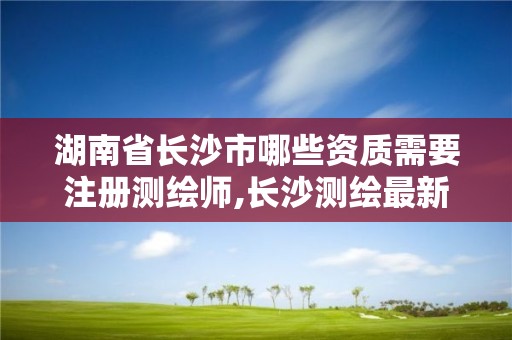 湖南省长沙市哪些资质需要注册测绘师,长沙测绘最新招聘。