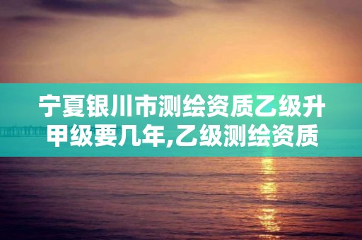 宁夏银川市测绘资质乙级升甲级要几年,乙级测绘资质业绩要求。