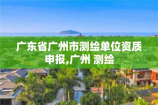 广东省广州市测绘单位资质申报,广州 测绘