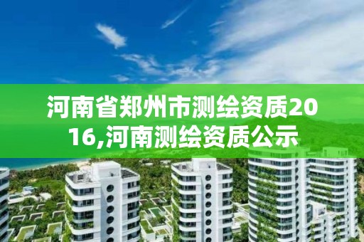 河南省郑州市测绘资质2016,河南测绘资质公示