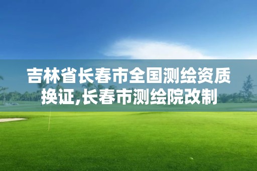 吉林省长春市全国测绘资质换证,长春市测绘院改制