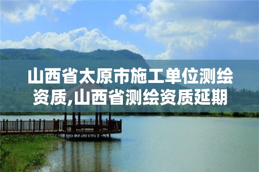 山西省太原市施工单位测绘资质,山西省测绘资质延期公告