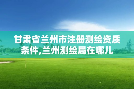 甘肃省兰州市注册测绘资质条件,兰州测绘局在哪儿