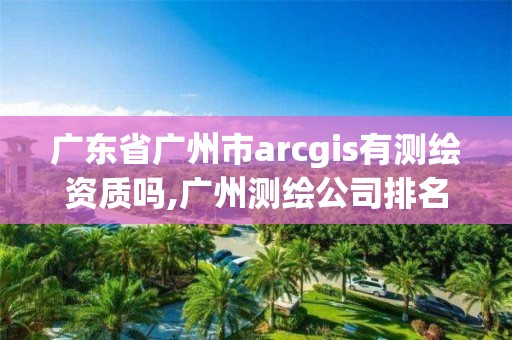 广东省广州市arcgis有测绘资质吗,广州测绘公司排名名单