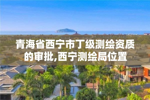 青海省西宁市丁级测绘资质的审批,西宁测绘局位置