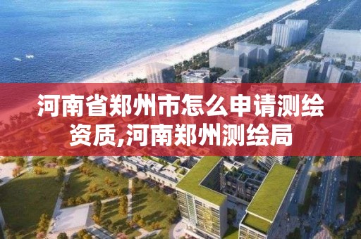 河南省郑州市怎么申请测绘资质,河南郑州测绘局