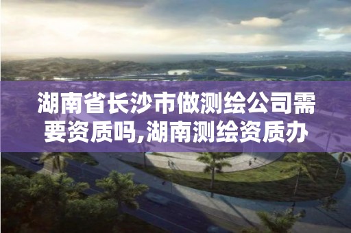 湖南省长沙市做测绘公司需要资质吗,湖南测绘资质办理