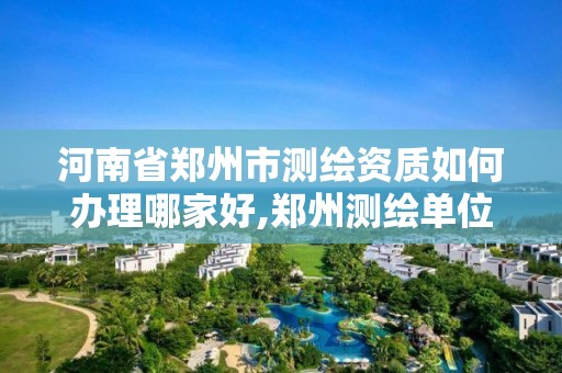 河南省郑州市测绘资质如何办理哪家好,郑州测绘单位有哪些