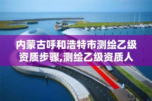 内蒙古呼和浩特市测绘乙级资质步骤,测绘乙级资质人员条件