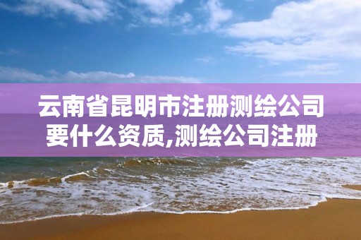 云南省昆明市注册测绘公司要什么资质,测绘公司注册条件。