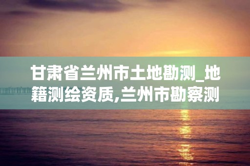 甘肃省兰州市土地勘测_地籍测绘资质,兰州市勘察测绘研究院地址。