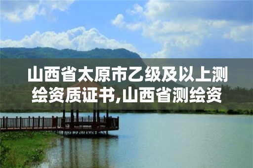 山西省太原市乙级及以上测绘资质证书,山西省测绘资质查询。