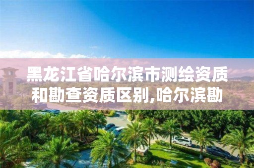 黑龙江省哈尔滨市测绘资质和勘查资质区别,哈尔滨勘察测绘院薪水