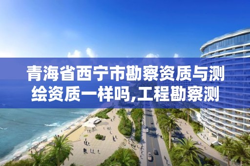 青海省西宁市勘察资质与测绘资质一样吗,工程勘察测绘资质