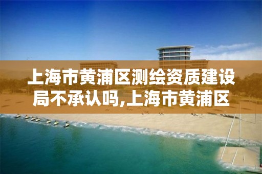 上海市黄浦区测绘资质建设局不承认吗,上海市黄浦区测绘资质建设局不承认吗为什么。