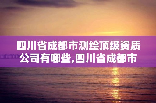 四川省成都市测绘顶级资质公司有哪些,四川省成都市测绘顶级资质公司有哪些