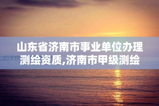 山东省济南市事业单位办理测绘资质,济南市甲级测绘资质单位