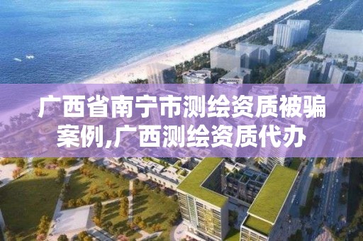 广西省南宁市测绘资质被骗案例,广西测绘资质代办