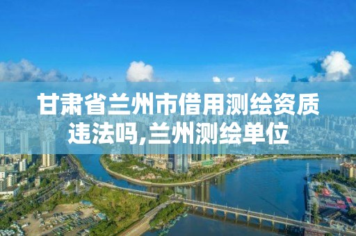 甘肃省兰州市借用测绘资质违法吗,兰州测绘单位