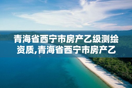 青海省西宁市房产乙级测绘资质,青海省西宁市房产乙级测绘资质有哪些