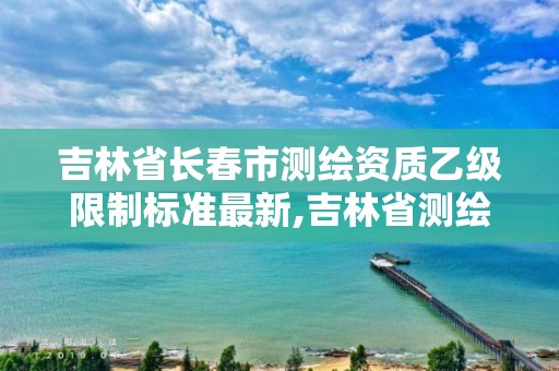 吉林省长春市测绘资质乙级限制标准最新,吉林省测绘资质管理平台