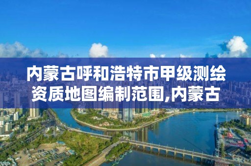 内蒙古呼和浩特市甲级测绘资质地图编制范围,内蒙古测绘资质单位名录。