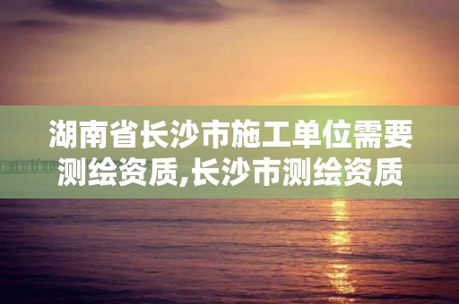 湖南省长沙市施工单位需要测绘资质,长沙市测绘资质单位名单