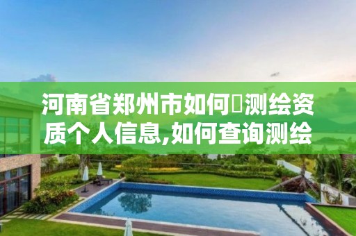 河南省郑州市如何査测绘资质个人信息,如何查询测绘资质信息