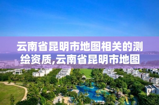 云南省昆明市地图相关的测绘资质,云南省昆明市地图相关的测绘资质有哪些