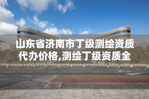 山东省济南市丁级测绘资质代办价格,测绘丁级资质全套申请文件