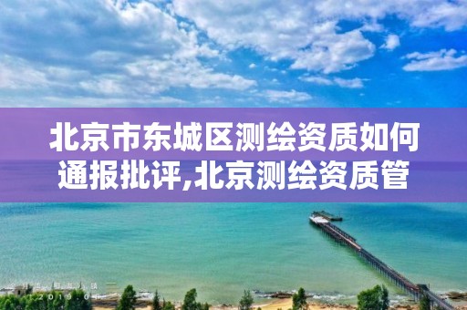 北京市东城区测绘资质如何通报批评,北京测绘资质管理办法