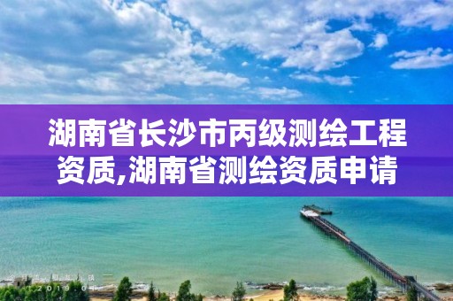 湖南省长沙市丙级测绘工程资质,湖南省测绘资质申请公示