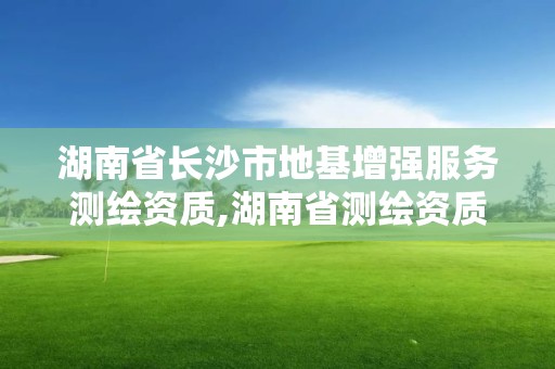 湖南省长沙市地基增强服务测绘资质,湖南省测绘资质管理